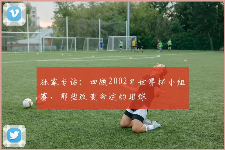 独家专访：回顾2002年世界杯小组赛，那些改变命运的进球