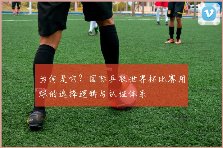 为何是它?国际乒联世界杯比赛用球的选择逻辑与认证体系