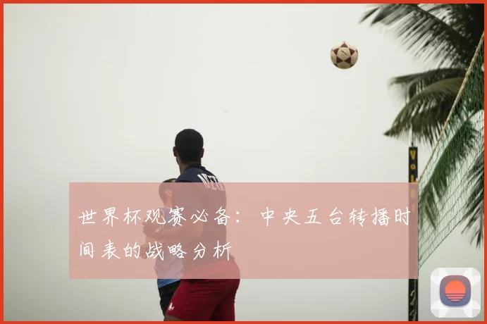 世界杯观赛必备：中央五台转播时间表的战略分析