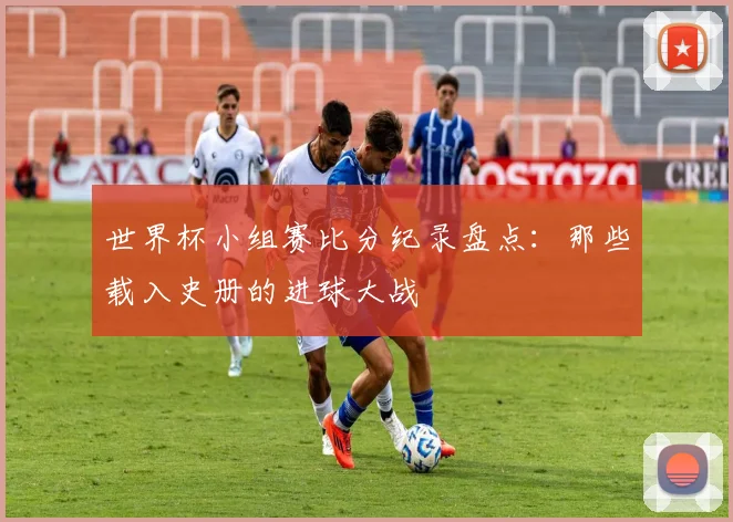 世界杯小组赛比分纪录盘点：那些载入史册的进球大战