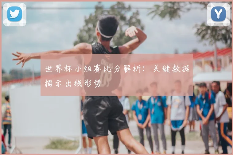 世界杯小组赛比分解析：关键数据揭示出线形势