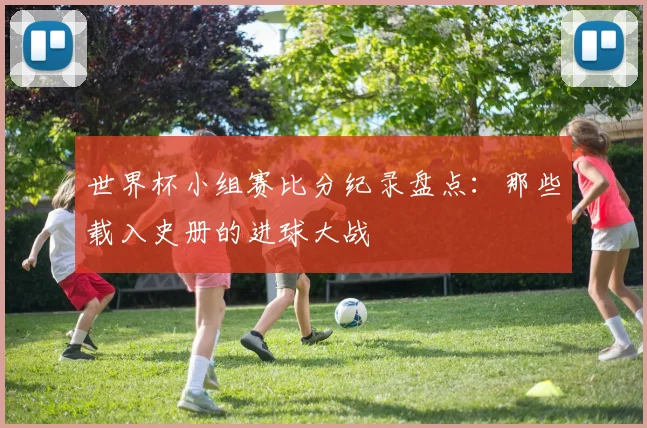 世界杯小组赛比分纪录盘点：那些载入史册的进球大战